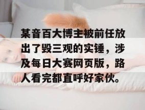 某音百大博主被前任放出了毁三观的实锤，涉及每日大赛网页版，路人看完都直呼好家伙。