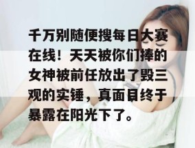 千万别随便搜每日大赛在线！天天被你们捧的女神被前任放出了毁三观的实锤，真面目终于暴露在阳光下了。
