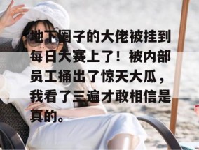 地下圈子的大佬被挂到每日大赛上了！被内部员工捅出了惊天大瓜，我看了三遍才敢相信是真的。