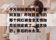 千万别随便搜每日大赛网页版！昨晚群里传的那个网红被金主无情抛弃后彻底疯了，细思极恐，背后的水太深。