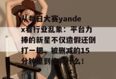 从每日大赛yandex看行业乱象：平台力捧的新星不仅造假还倒打一耙，被删减的15分钟里到底有什么！