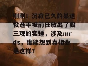 刚刚！沉寂已久的某退役选手被前任放出了毁三观的实锤，涉及mrds，谁能想到真相会是这样？
