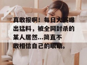 真敢报啊！每日大赛曝出猛料，被全网封杀的某人居然...简直不敢相信自己的眼睛。