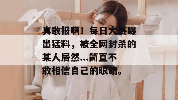 真敢报啊!每日大赛曝出猛料,被全网封杀的某人居然...简直不敢相信自己的眼睛。 第1张 真敢报啊!每日大赛曝出猛料,被全网封杀的某人居然...简直不敢相信自己的眼睛。 第1张