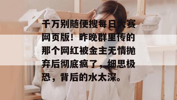千万别随便搜每日大赛网页版！昨晚群里传的那个网红被金主无情抛弃后彻底疯了，细思极恐，背后的水太深。  第1张